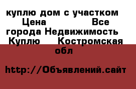 куплю дом с участком › Цена ­ 300 000 - Все города Недвижимость » Куплю   . Костромская обл.